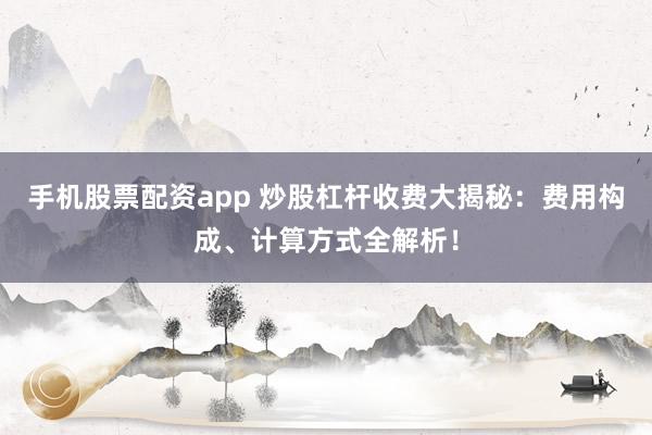 手机股票配资app 炒股杠杆收费大揭秘：费用构成、计算方式全解析！