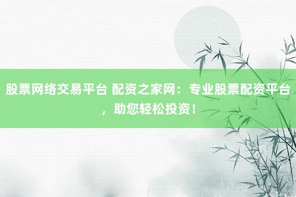 股票网络交易平台 配资之家网：专业股票配资平台，助您轻松投资！