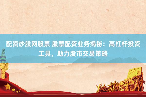 配资炒股网股票 股票配资业务揭秘：高杠杆投资工具，助力股市交易策略