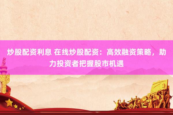 炒股配资利息 在线炒股配资：高效融资策略，助力投资者把握股市机遇