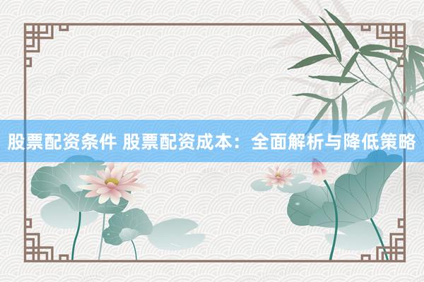 股票配资条件 股票配资成本：全面解析与降低策略