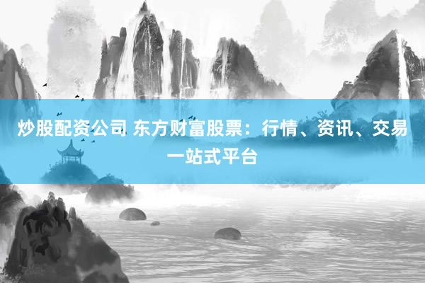炒股配资公司 东方财富股票：行情、资讯、交易一站式平台