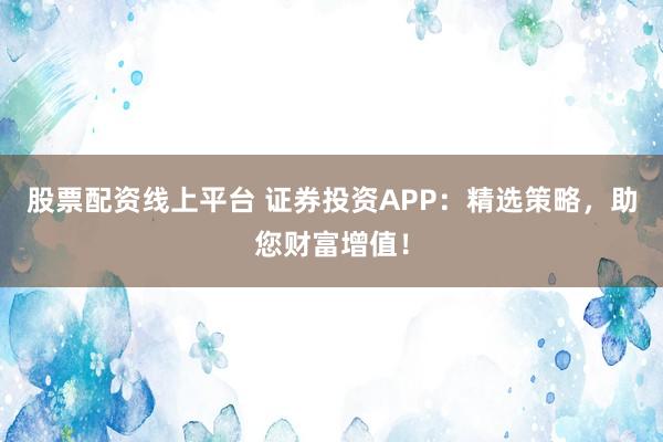 股票配资线上平台 证券投资APP：精选策略，助您财富增值！