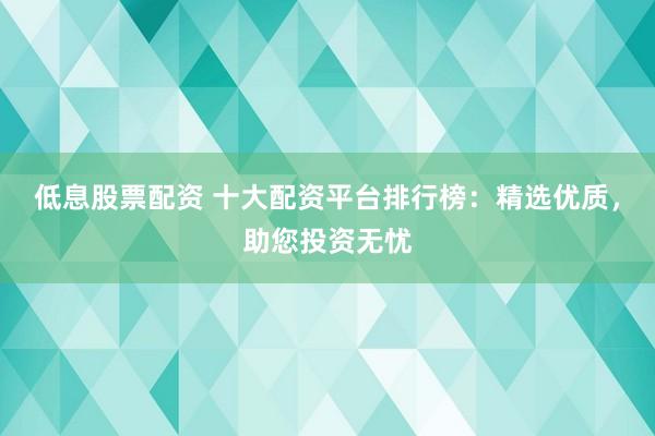 低息股票配资 十大配资平台排行榜：精选优质，助您投资无忧