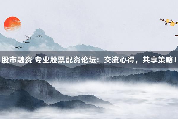 股市融资 专业股票配资论坛：交流心得，共享策略！