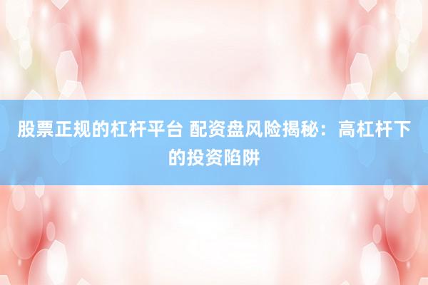 股票正规的杠杆平台 配资盘风险揭秘：高杠杆下的投资陷阱