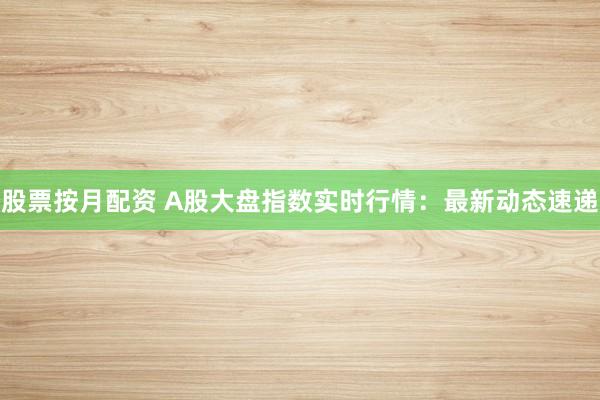股票按月配资 A股大盘指数实时行情：最新动态速递