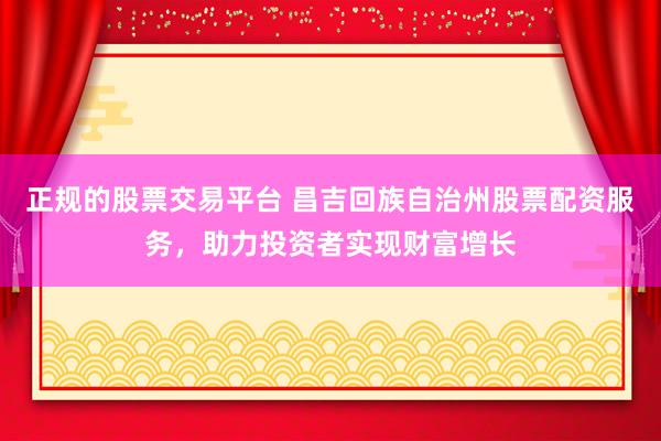 正规的股票交易平台 昌吉回族自治州股票配资服务，助力投资者实现财富增长