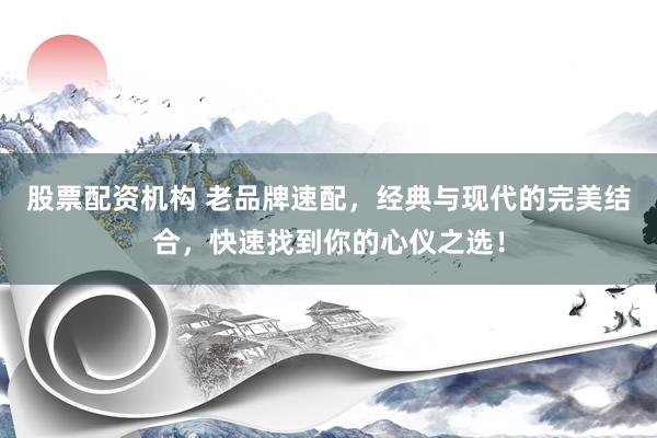 股票配资机构 老品牌速配，经典与现代的完美结合，快速找到你的心仪之选！