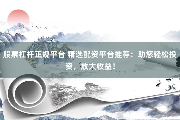 股票杠杆正规平台 精选配资平台推荐：助您轻松投资，放大收益！