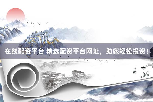 在线配资平台 精选配资平台网址，助您轻松投资！