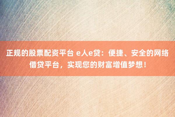 正规的股票配资平台 e人e贷：便捷、安全的网络借贷平台，实现您的财富增值梦想！