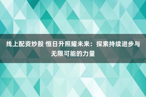 线上配资炒股 恒日升照耀未来：探索持续进步与无限可能的力量