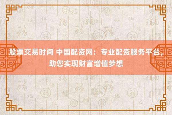 股票交易时间 中国配资网：专业配资服务平台，助您实现财富增值梦想