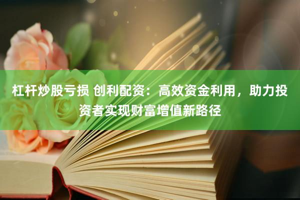 杠杆炒股亏损 创利配资：高效资金利用，助力投资者实现财富增值新路径