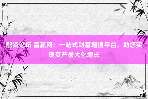 配资论坛 富赢网：一站式财富增值平台，助您实现资产最大化增长