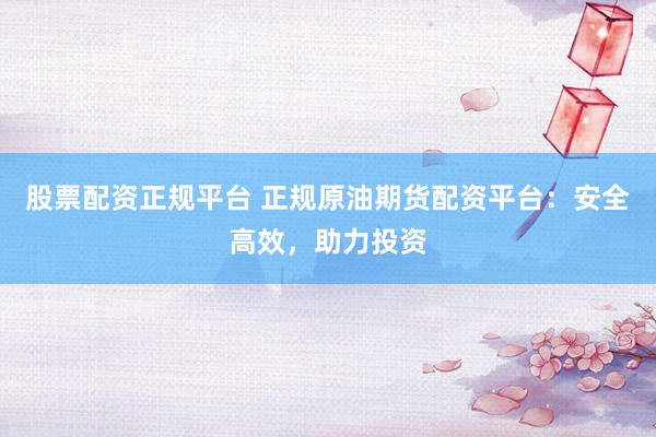 股票配资正规平台 正规原油期货配资平台：安全高效，助力投资