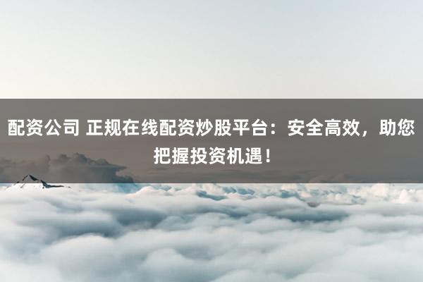 配资公司 正规在线配资炒股平台：安全高效，助您把握投资机遇！