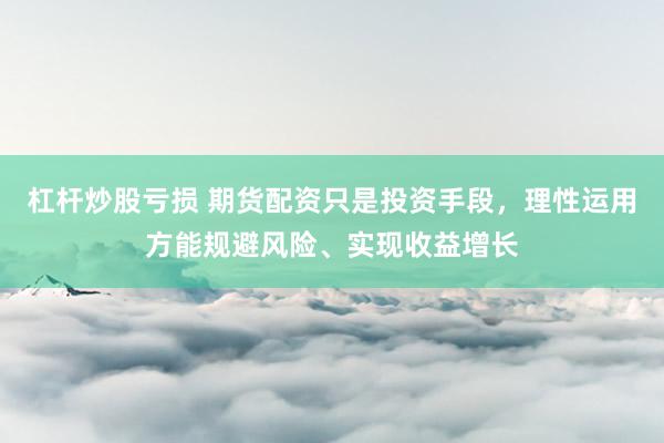 杠杆炒股亏损 期货配资只是投资手段，理性运用方能规避风险、实现收益增长