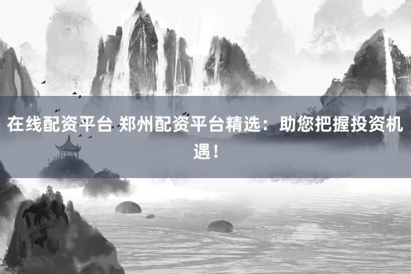在线配资平台 郑州配资平台精选：助您把握投资机遇！