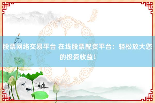 股票网络交易平台 在线股票配资平台：轻松放大您的投资收益！