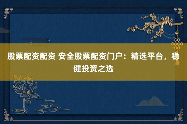 股票配资配资 安全股票配资门户：精选平台，稳健投资之选