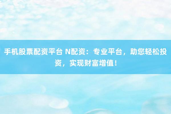 手机股票配资平台 N配资：专业平台，助您轻松投资，实现财富增值！