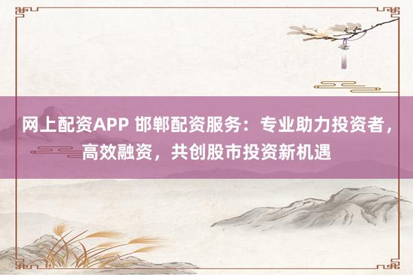 网上配资APP 邯郸配资服务：专业助力投资者，高效融资，共创股市投资新机遇
