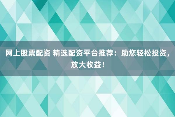 网上股票配资 精选配资平台推荐：助您轻松投资，放大收益！