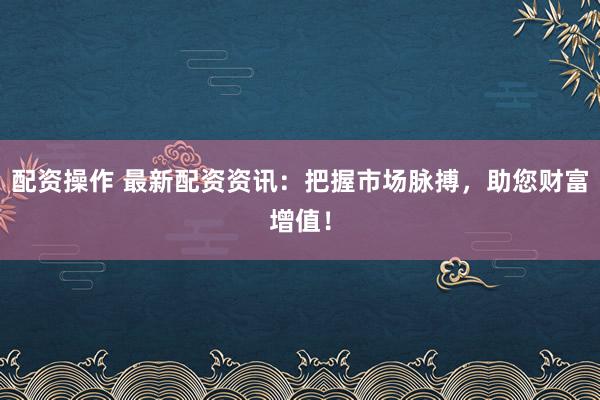 配资操作 最新配资资讯：把握市场脉搏，助您财富增值！