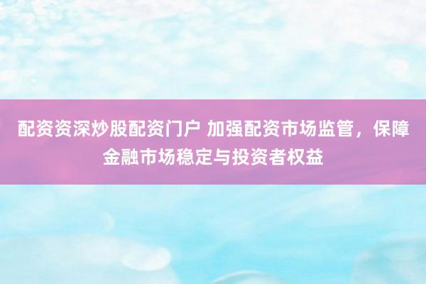 配资资深炒股配资门户 加强配资市场监管，保障金融市场稳定与投资者权益