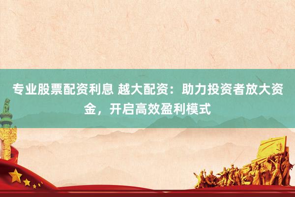 专业股票配资利息 越大配资：助力投资者放大资金，开启高效盈利模式