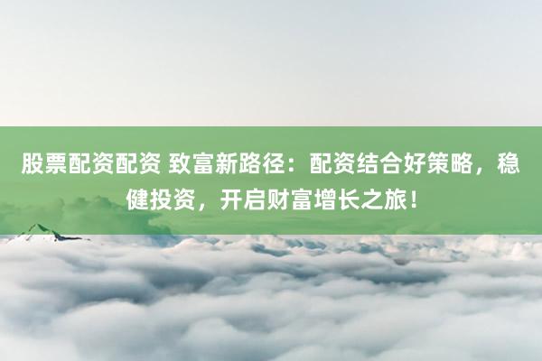 股票配资配资 致富新路径：配资结合好策略，稳健投资，开启财富增长之旅！