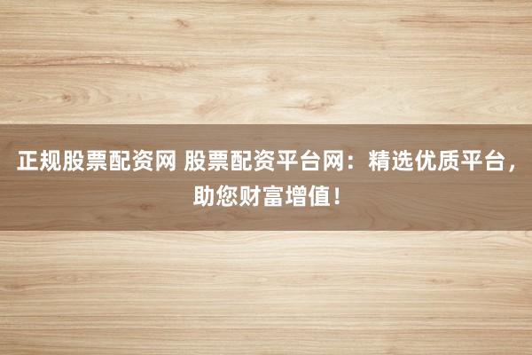 正规股票配资网 股票配资平台网：精选优质平台，助您财富增值！