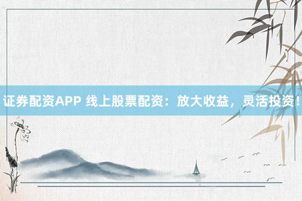 证券配资APP 线上股票配资：放大收益，灵活投资！