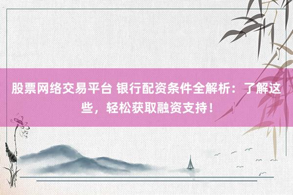 股票网络交易平台 银行配资条件全解析：了解这些，轻松获取融资支持！