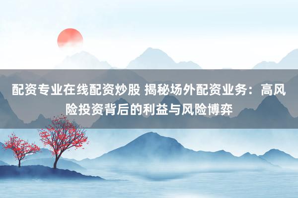 配资专业在线配资炒股 揭秘场外配资业务：高风险投资背后的利益与风险博弈