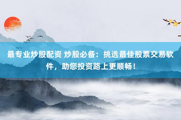 最专业炒股配资 炒股必备：挑选最佳股票交易软件，助您投资路上更顺畅！