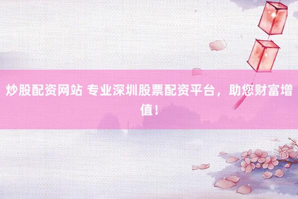炒股配资网站 专业深圳股票配资平台，助您财富增值！