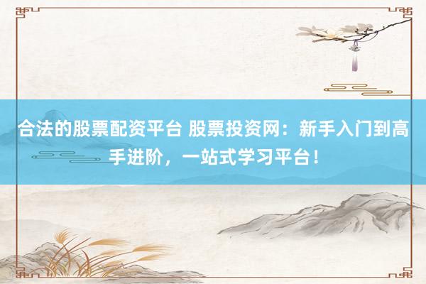 合法的股票配资平台 股票投资网：新手入门到高手进阶，一站式学习平台！