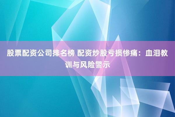 股票配资公司排名榜 配资炒股亏损惨痛：血泪教训与风险警示