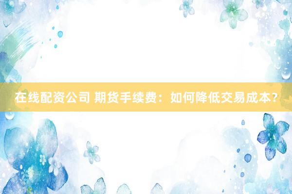 在线配资公司 期货手续费：如何降低交易成本？