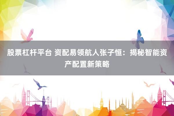 股票杠杆平台 资配易领航人张子恒：揭秘智能资产配置新策略