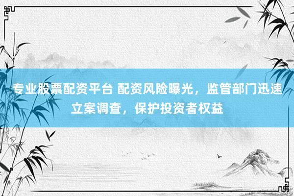 专业股票配资平台 配资风险曝光，监管部门迅速立案调查，保护投资者权益