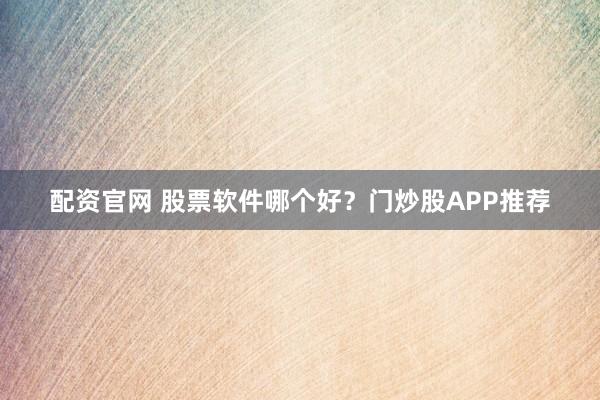 配资官网 股票软件哪个好？门炒股APP推荐