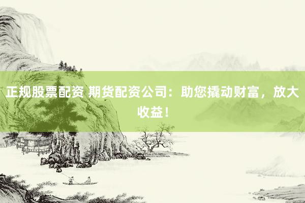 正规股票配资 期货配资公司：助您撬动财富，放大收益！