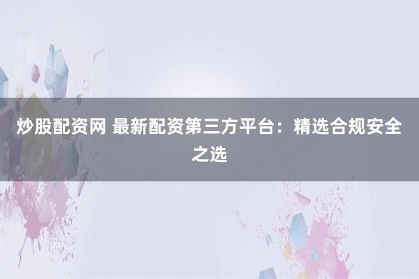 炒股配资网 最新配资第三方平台:精选合规安全之选