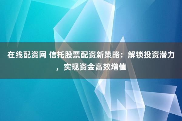 在线配资网 信托股票配资新策略：解锁投资潜力，实现资金高效增值
