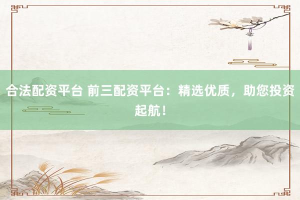 合法配资平台 前三配资平台:精选优质,助您投资起航!