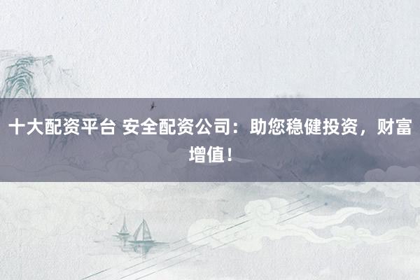 十大配资平台 安全配资公司：助您稳健投资，财富增值！